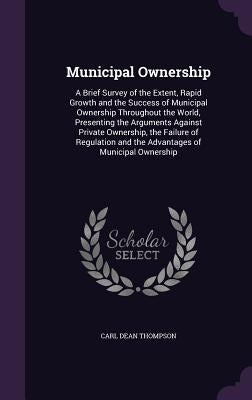 Municipal Ownership: A Brief Survey of the Extent, Rapid Growth and the Success of Municipal Ownership Throughout the World, Presenting the by Thompson, Carl Dean