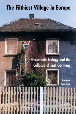 The Filthiest Village in Europe: Grassroots Ecology and the Collapse of East Germany by Demshuk, Andrew