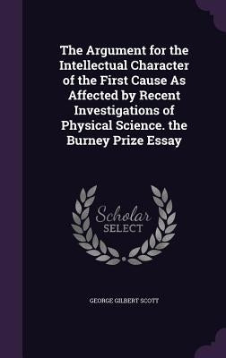 The Argument for the Intellectual Character of the First Cause As Affected by Recent Investigations of Physical Science. the Burney Prize Essay by Scott, George Gilbert