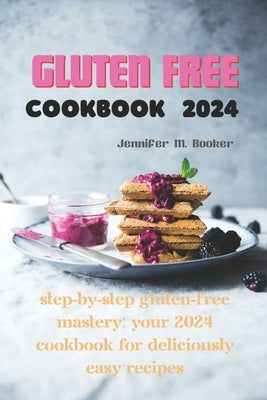 Gluten Free Cookbook 2024: Step-by-Step Gluten-Free Mastery: Your 2024 Cookbook for Deliciously Easy Recipes by M. Booker, Jennifer