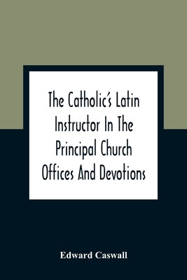 The Catholic'S Latin Instructor In The Principal Church Offices And Devotions; For The Use Of Choirs, Convents, And Mission Schools And For Self-Teach by Caswall, Edward