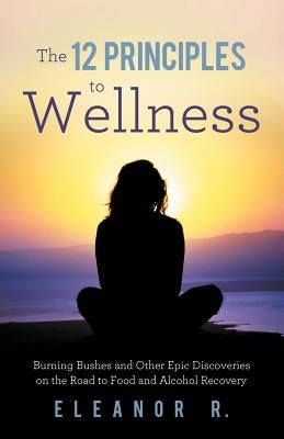 The 12 Principles to Wellness: Burning Bushes and Other Epic Discoveries on the Road to Food and Alcohol Recovery by Eleanor R.