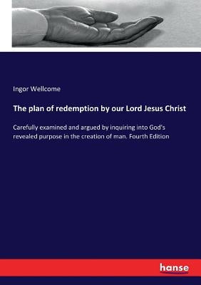 The plan of redemption by our Lord Jesus Christ: Carefully examined and argued by inquiring into God's revealed purpose in the creation of man. Fourth by Wellcome, Ingor