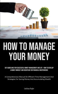 How To Manage Your Money: Key Guidelines For Successful Money Management And Life - How To Develop A Money Mindset And Discipline For Financial Indepe by Kogler, Ladislaus