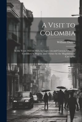 A Visit to Colombia: In the Years 1822 & 1823, by Laguayra and Caracas, Over the Cordillera to Bogota, and Thence by the Magdalena to Carta by Duane, William