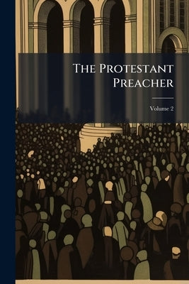 The Protestant Preacher: Being a Select Collection of Sermons and Discourses, by the Most Distinguished British Divines, From the Reformation to the P by Anonymous