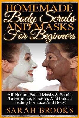 Homemade Body Scrubs And Masks For Beginners: Homemade Body Scrubs And Masks For Beginners! All-Natural Facial Masks & Scrubs To Exfoliate, Nourish, A by Brooks, Sarah