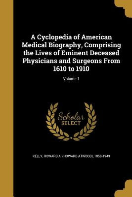 A Cyclopedia of American Medical Biography, Comprising the Lives of Eminent Deceased Physicians and Surgeons From 1610 to 1910; Volume 1 by Kelly, Howard a. (Howard Atwood) 1858-1