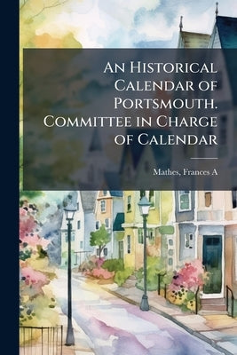 An Historical Calendar of Portsmouth. Committee in Charge of Calendar: Miss Frances A. Mathes, Mr. Charles A. Hazlett, Editors .. by Mathes, Frances a. [From Old Catalog] E.