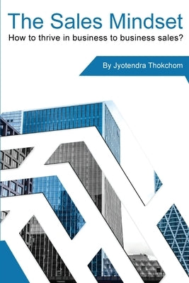 The Sales Mindset: How to thrive in business to business sales? by Thokchom, Jyotendra