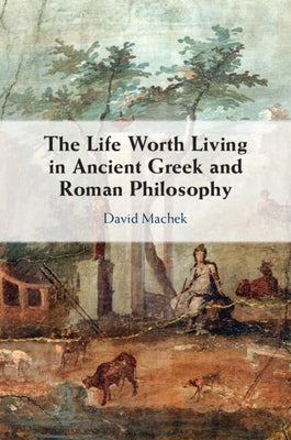The Life Worth Living in Ancient Greek and Roman Philosophy by Machek, David