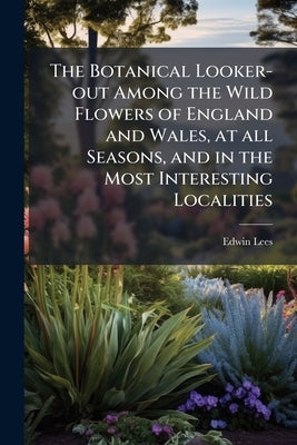 The Botanical Looker-out Among the Wild Flowers of England and Wales, at all Seasons, and in the Most Interesting Localities by Lees, Edwin
