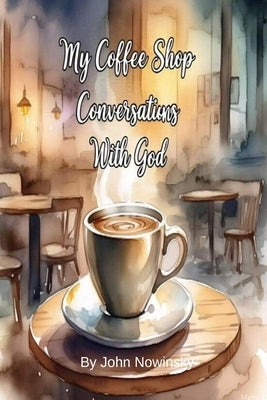 My Coffee Shop Conversations with God: A Journey of Faith, Doubt, and Discovery by Nowinsky, John
