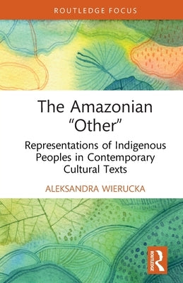 The Amazonian "Other": Representations of Indigenous Peoples in Contemporary Cultural Texts by Wierucka, Aleksandra