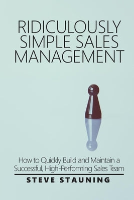 Ridiculously Simple Sales Management: How to Quickly Build and Maintain a Successful, High-Performing Sales Team by Stauning, Steve