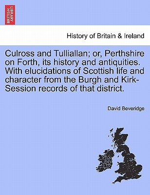 Culross and Tulliallan; Or, Perthshire on Forth, Its History and Antiquities. with Elucidations of Scottish Life and Character from the Burgh and Kirk by Beveridge, David