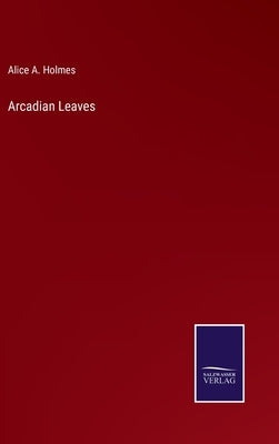 Arcadian Leaves by Holmes, Alice A.