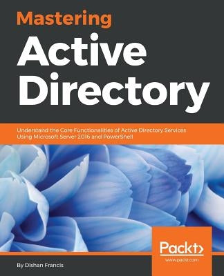 Mastering Active Directory: Understand the Core Functionalities of Active Directory Services Using Microsoft Server 2016 and PowerShell by Francis, Dishan