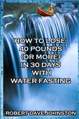 How to Lose 40 Pounds (Or More) in 30 Days With Water Fasting by Johnston, Robert Dave