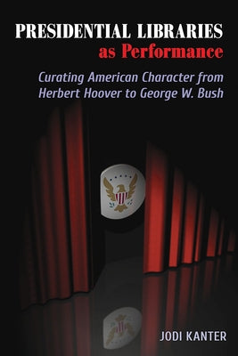 Presidential Libraries as Performance: Curating American Character from Herbert Hoover to George W. Bush by Kanter, Jodi
