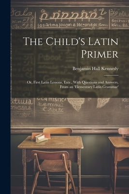 The Child's Latin Primer: Or, First Latin Lessons, Extr., With Questions and Answers, From an 'elementary Latin Grammar' by Kennedy, Benjamin Hall