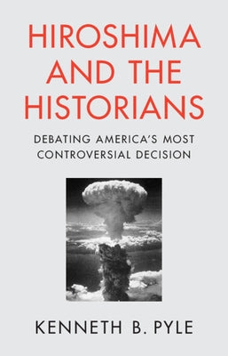 Hiroshima and the Historians: Debating America's Most Controversial Decision by Pyle, Kenneth B.
