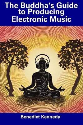 The Buddha's Guide to Producing Electronic Music by Kennedy, Benedict