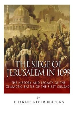 The Siege of Jerusalem in 1099: The History and Legacy of the Climactic Battle of the First Crusade by Charles River Editors