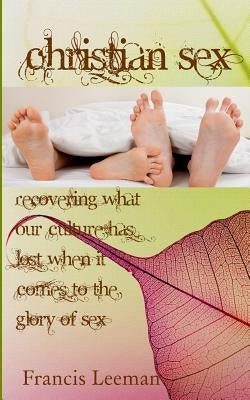 Christian Sex: Recovering What Our Culture has Lost When it Comes to the Glory of Sex by Leeman, Francis