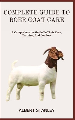 Complete Guide to Boer Goat Care: A Comprehensive Guide To Their Care, Training, And Conduct by Stanley, Albert