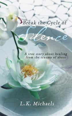 Break the Cycle of Silence: A true story about healing from the trauma of abuse by L. K. Michaels