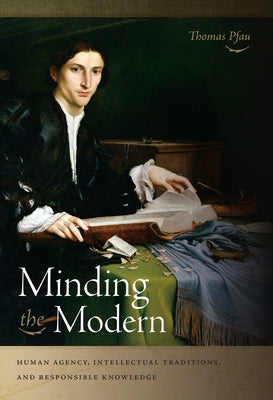 Minding the Modern: Human Agency, Intellectual Traditions, and Responsible Knowledge by Pfau, Thomas