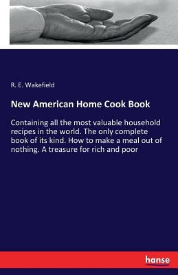 New American Home Cook Book: Containing all the most valuable household recipes in the world. The only complete book of its kind. How to make a meal o by Wakefield, R. E.