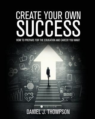 Create Your Own Success: How to Prepare for the Education and Career You Want by Thompson, Daniel J.