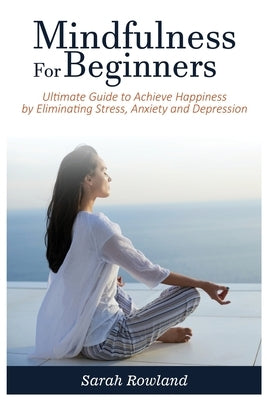 Mindfulness for Beginners: Ultimate Guide to Achieve Happiness by Eliminating Stress, Anxiety and Depression by Rowland, Sarah