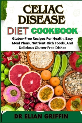 Celiac Disease Diet Cookbook: Gluten-Free Recipes For Health, Easy Meal Plans, Nutrient-Rich Foods, And Delicious Gluten-Free Dishes by Griffin, Elian