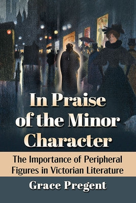 In Praise of the Minor Character: The Importance of Peripheral Figures in Victorian Literature by Pregent, Grace