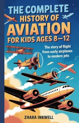 The Complete History of Aviation for Kids Ages 8-12: The Story of Flight, from Early Airplanes to Modern Jets by Inkwell, Zhara