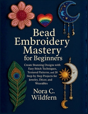Bead Embroidery Mastery for Beginners: Create Stunning Designs with Easy Stitch Techniques, Textured Patterns, and 20 Step-by-Step Projects for Jewelr by Wildfern, Nora C.