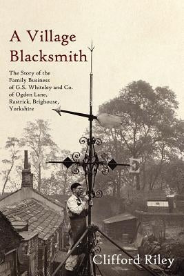 A Village Blacksmith: The Story of the Family Business of G.S. Whiteley and Co. of Ogden Lane, Rastrick, Brighouse, Yorkshire by Riley, Clifford