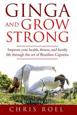 Ginga and Grow Strong: Improve Your Health, Fitness, and Family Life Through the Art of Brazilian Capoeira by Roel, Chris