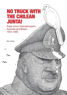 No Truck with the Chilean Junta!: Trade Union Internationalism, Australia and Britain, 1973-1980 by Jones, Ann