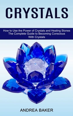 Crystals: How to Use the Power of Crystals and Healing Stones (The Complete Guide to Becoming Conscious With Crystals) by Baker, Andrea
