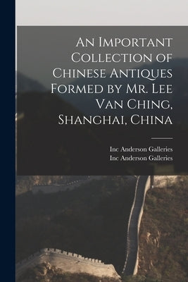 An Important Collection of Chinese Antiques Formed by Mr. Lee Van Ching, Shanghai, China by Anderson Galleries, Inc