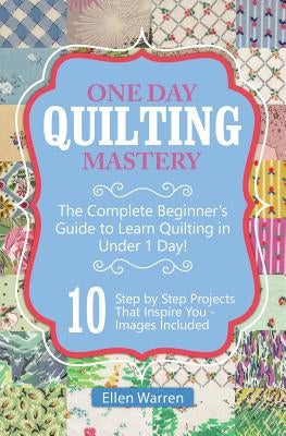 Quilting: One Day Quilting Mastery: The Complete Beginner's Guide to Learn Quilting in Under One Day -10 Step by Step Quilt Proj by Warren, Ellen