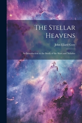 The Stellar Heavens: An Introduction to the Study of the Stars and Nebulae by Gore, John Ellard