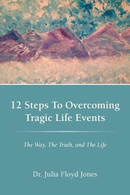 12 Steps to Overcoming Tragic Life Events: The Way, the Truth, and the Life by Jones, Dr Julia Floyd
