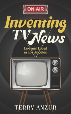 Inventing TV News. Live and Local in Los Angeles. by Anzur, Terry