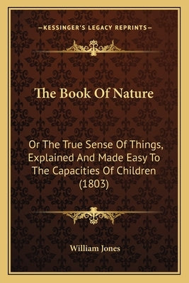 The Book Of Nature: Or The True Sense Of Things, Explained And Made Easy To The Capacities Of Children (1803) by Jones, William