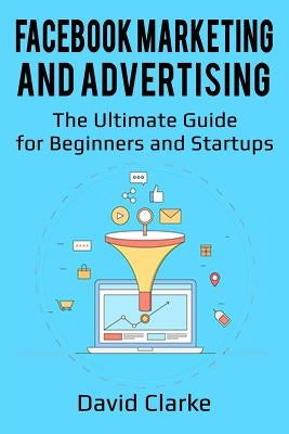 Facebook Marketing and Advertising: The Ultimate Guide for Beginners and Startups by Clarke, David